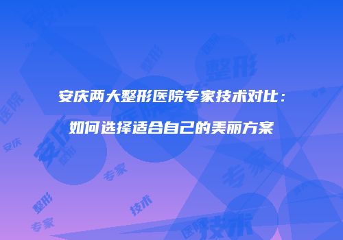 安庆两大整形医院专家技术对比：如何选择适合自己的美丽方案