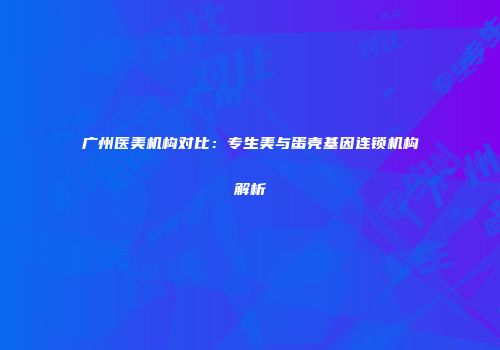 广州医美机构对比：专生美与蛋壳基因连锁机构解析