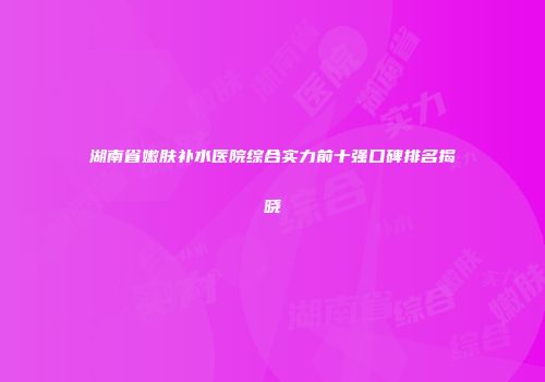 湖南省嫩肤补水医院综合实力前十强口碑排名揭晓