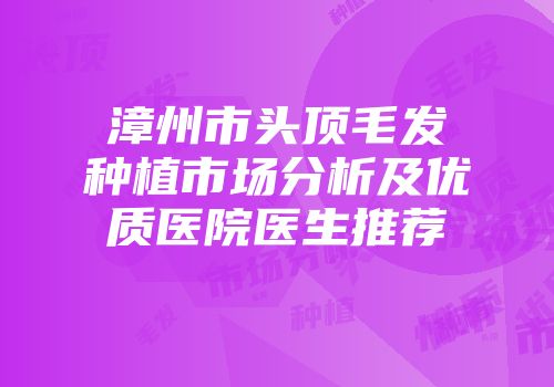 漳州市头顶毛发种植市场分析及优质医院医生推荐