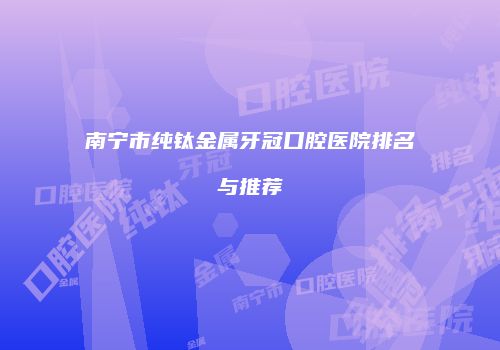 南宁市纯钛金属牙冠口腔医院排名与推荐