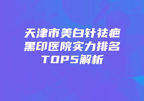 天津市美白针祛疤黑印医院实力排名TOP5解析