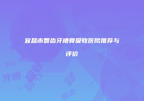 宜昌市智齿牙槽骨吸收医院推荐与评价