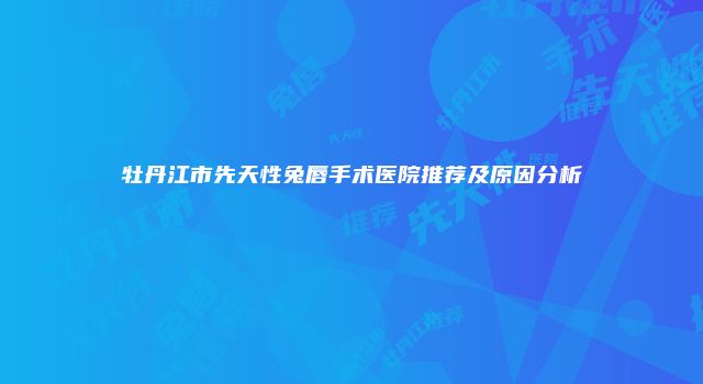 牡丹江市先天性兔唇手术医院推荐及原因分析