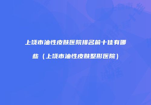 上饶市油性皮肤医院排名前十佳有哪些（上饶市油性皮肤整形医院）