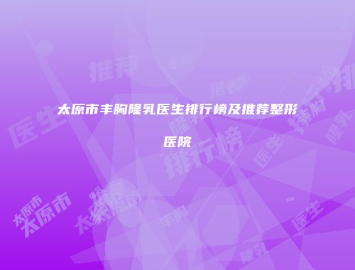 太原市丰胸隆乳医生排行榜及推荐整形医院