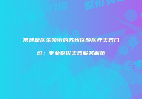 常建新医生领衔的苏州医颜医疗美容门诊：专业整形美容服务解析