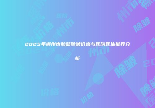 2025年郴州市脸部除皱价格与医院医生推荐分析