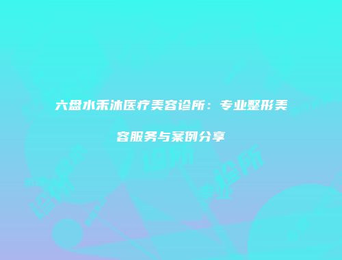 六盘水禾沐医疗美容诊所：专业整形美容服务与案例分享