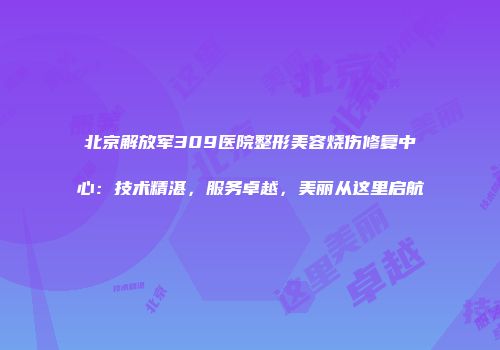 北京解放军309医院整形美容烧伤修复中心：技术精湛，服务卓越，美丽从这里启航