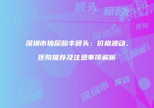 深圳市玻尿酸丰额头：价格波动、医院推荐及注意事项解析