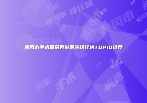 黄冈市手术耳朵再造医院排行榜TOP10推荐