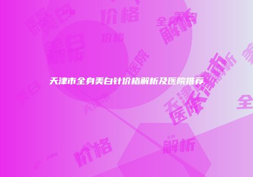 天津市全身美白针价格解析及医院推荐