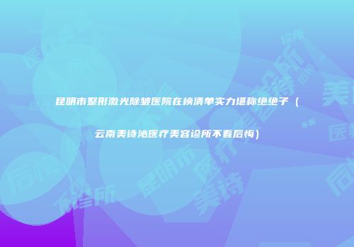 昆明市整形激光除皱医院在榜清单实力堪称绝绝子（云南美诗沁医疗美容诊所不看后悔）