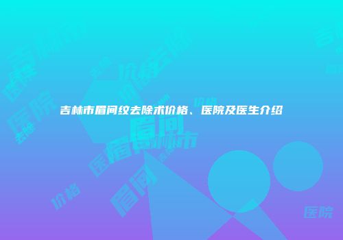 吉林市眉间纹去除术价格、医院及医生介绍