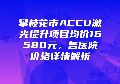 攀枝花市ACCU激光提升项目均价16580元，各医院价格详情解析