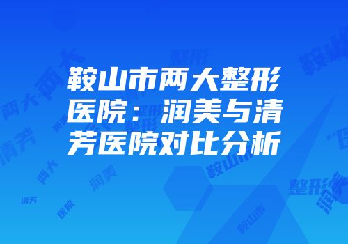鞍山市两大整形医院：润美与清芳医院对比分析
