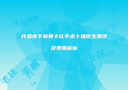 许昌市下颌骨卡住手术十强医生测评及费用解析