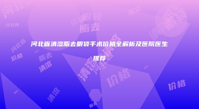 河北省清溶脂去眼袋手术价格全解析及医院医生推荐