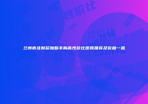 兰州市注射尿玻酸丰胸高性价比医院推荐及价格一览
