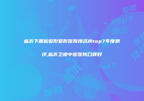 临沂下眼睑整形整形医院排名榜top7年度测评,临沂卫康中医医院口碑好