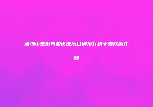 深圳市整形耳矫形医院口碑排行榜十强权威评测