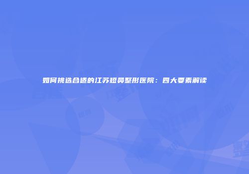 如何挑选合适的江苏短鼻整形医院：四大要素解读