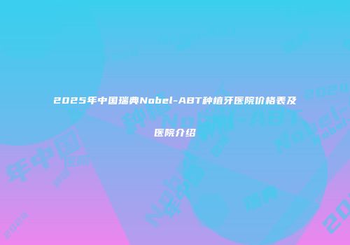 2025年中国瑞典Nobel-ABT种植牙医院价格表及医院介绍