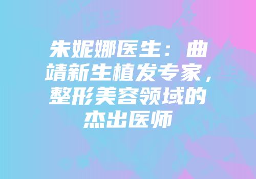 朱妮娜医生：曲靖新生植发专家，整形美容领域的杰出医师