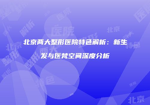 北京两大整形医院特色解析：新生发与医梵空间深度分析