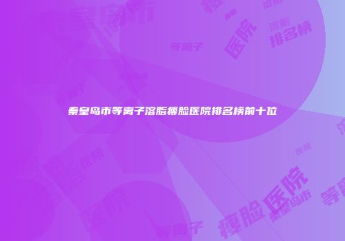 秦皇岛市等离子溶脂瘦脸医院排名榜前十位
