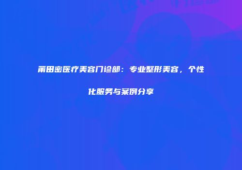 莆田密医疗美容门诊部：专业整形美容，个性化服务与案例分享