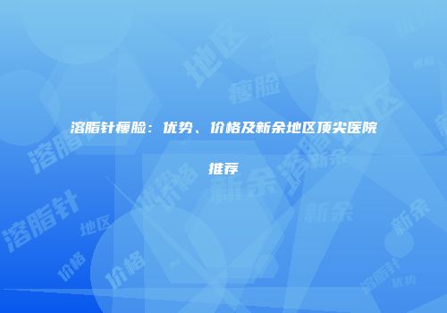 溶脂针瘦脸：优势、价格及新余地区顶尖医院推荐