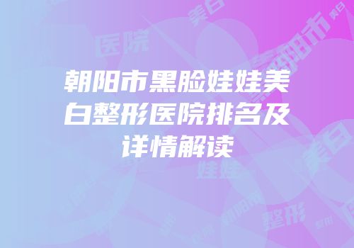 朝阳市黑脸娃娃美白整形医院排名及详情解读
