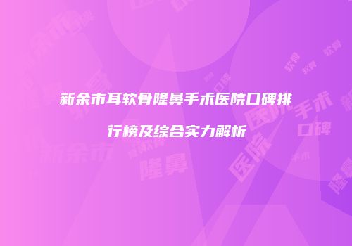 新余市耳软骨隆鼻手术医院口碑排行榜及综合实力解析