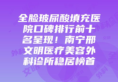 全脸玻尿酸填充医院口碑排行前十名呈现！南宁邢文明医疗美容外科诊所稳居榜首