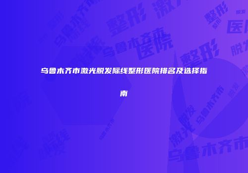 乌鲁木齐市激光脱发际线整形医院排名及选择指南