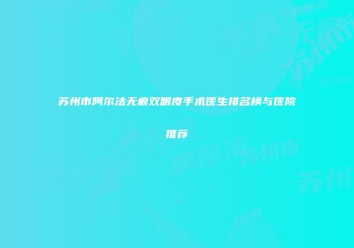 苏州市阿尔法无痕双眼皮手术医生排名榜与医院推荐
