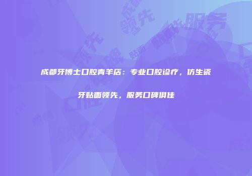 成都牙博士口腔青羊店：专业口腔诊疗，仿生瓷牙贴面领先，服务口碑俱佳