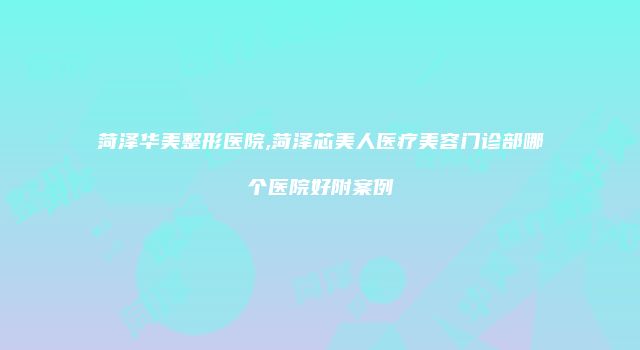 菏泽华美整形医院,菏泽芯美人医疗美容门诊部哪个医院好附案例