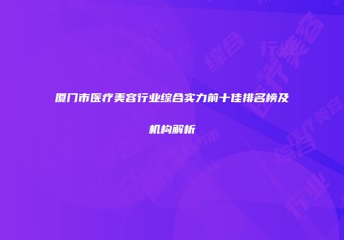 厦门市医疗美容行业综合实力前十佳排名榜及机构解析