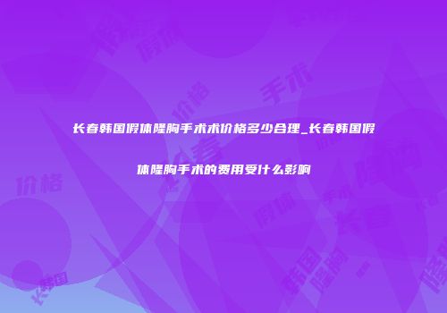 长春韩国假体隆胸手术术价格多少合理_长春韩国假体隆胸手术的费用受什么影响