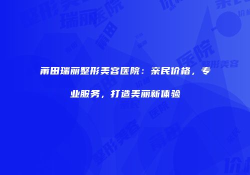 莆田瑞丽整形美容医院：亲民价格，专业服务，打造美丽新体验