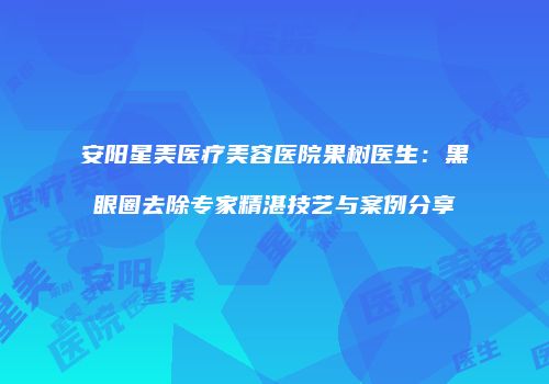 安阳星美医疗美容医院果树医生：黑眼圈去除专家精湛技艺与案例分享