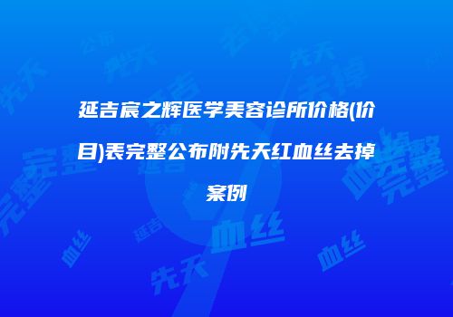 延吉宸之辉医学美容诊所价格(价目)表完整公布附先天红血丝去掉案例