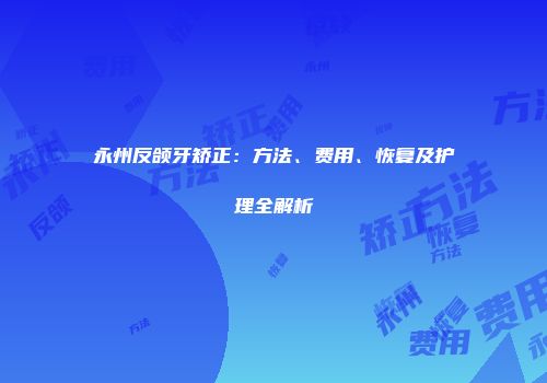 永州反颌牙矫正：方法、费用、恢复及护理全解析
