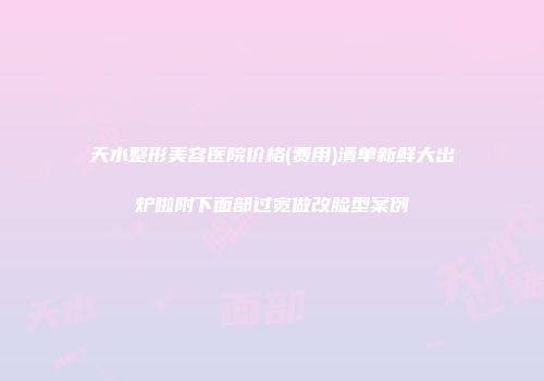 天水整形美容医院价格(费用)清单新鲜大出炉啦附下面部过宽做改脸型案例