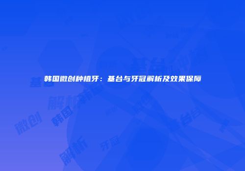 韩国微创种植牙：基台与牙冠解析及效果保障