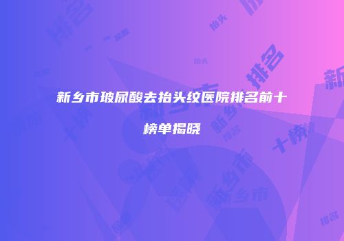 新乡市玻尿酸去抬头纹医院排名前十榜单揭晓