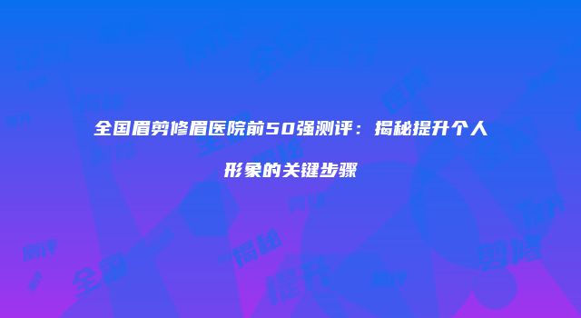 全国眉剪修眉医院前50强测评：揭秘提升个人形象的关键步骤